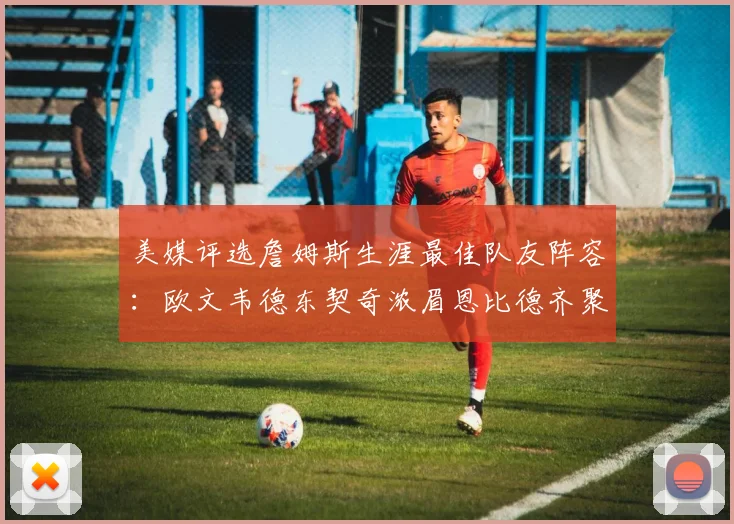 美媒评选詹姆斯生涯最佳队友阵容：欧文韦德东契奇浓眉恩比德齐聚一堂