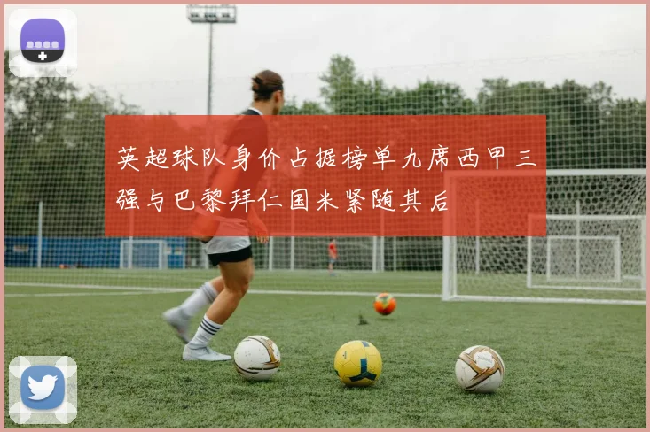 英超球队身价占据榜单九席西甲三强与巴黎拜仁国米紧随其后