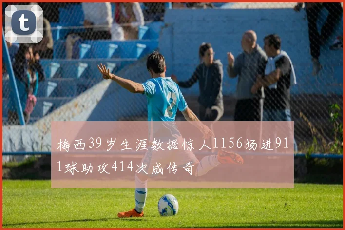 梅西39岁生涯数据惊人1156场进911球助攻414次成传奇