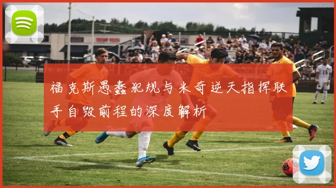 福克斯愚蠢犯规与米奇逆天指挥联手自毁前程的深度解析