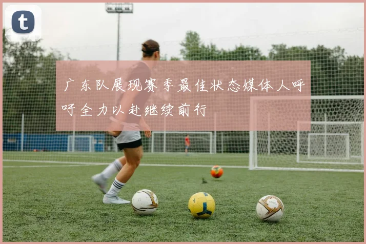 广东队展现赛季最佳状态媒体人呼吁全力以赴继续前行