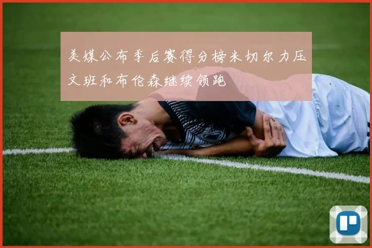 美媒公布季后赛得分榜米切尔力压文班和布伦森继续领跑