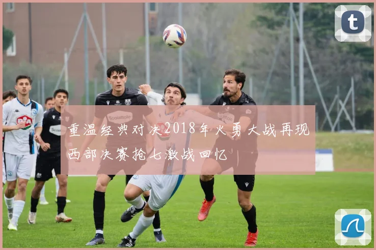 重温经典对决2018年火勇大战再现西部决赛抢七激战回忆