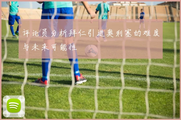 评论员分析拜仁引进奥利塞的难度与未来可能性