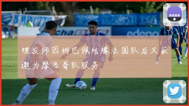 理发师因姆巴佩结缘法国队后又获邀为摩洛哥队服务