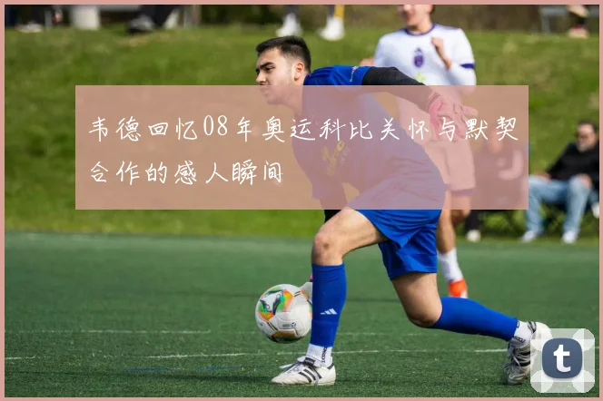 韦德回忆08年奥运科比关怀与默契合作的感人瞬间