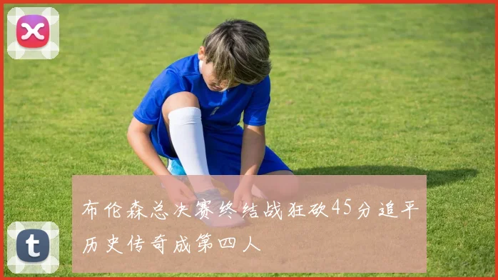 布伦森总决赛终结战狂砍45分追平历史传奇成第四人