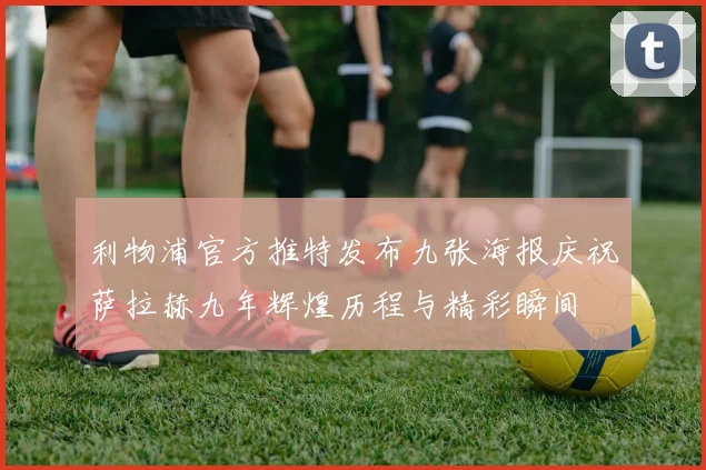 利物浦官方推特发布九张海报庆祝萨拉赫九年辉煌历程与精彩瞬间