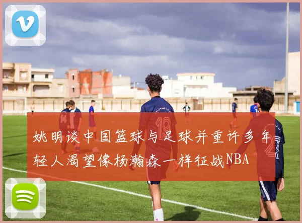 姚明谈中国篮球与足球并重许多年轻人渴望像杨瀚森一样征战NBA