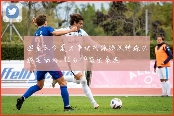 掘金队今夏力争续约佩顿沃特森以稳定场均146分49篮板表现