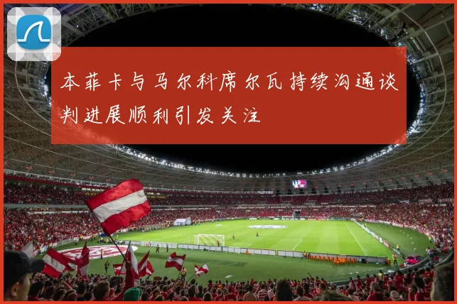 本菲卡与马尔科席尔瓦持续沟通谈判进展顺利引发关注