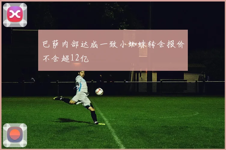 巴萨内部达成一致小蜘蛛转会报价不会超12亿