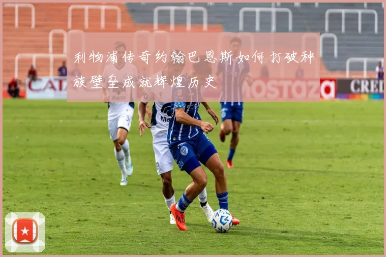 利物浦传奇约翰巴恩斯如何打破种族壁垒成就辉煌历史
