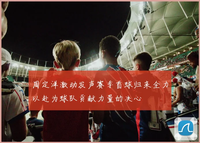 周定洋激动发声赛季首球归来全力以赴为球队贡献力量的决心