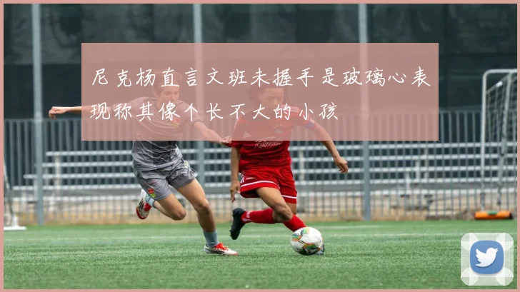尼克杨直言文班未握手是玻璃心表现称其像个长不大的小孩